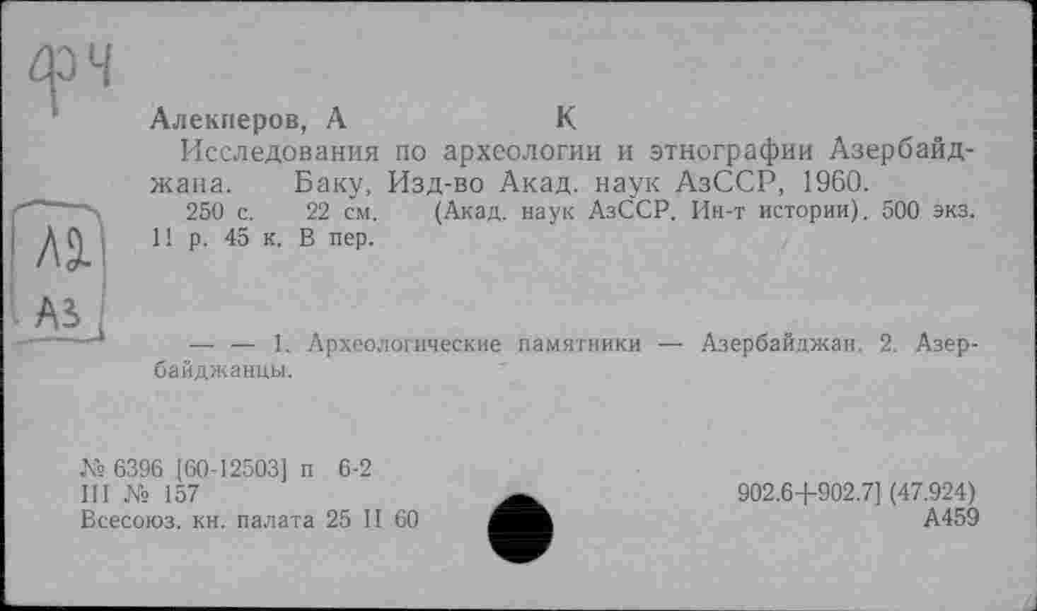 ﻿Алекперов, А	К
Исследования по археологии и этнографии Азербайджана. Баку, Изд-во Акад, наук АзССР, 1960.
250 с. 22 см. (Акад, наук АзССР. Ин-т истории). 500 экз.
1! р. 45 к. В пер.
-----1.
байджанцы.
Археологические памятники — Азербайджан. 2. Азер-
п 6-2
№ 6396 [60-12503]
III № 157
Всесоюз. кн. палата 25 II 60
902.6+902.7] (47.924)
А459